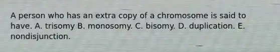 A person who has an extra copy of a chromosome is said to have. A. trisomy B. monosomy. C. bisomy. D. duplication. E. nondisjunction.