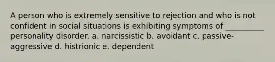 A person who is extremely sensitive to rejection and who is not confident in social situations is exhibiting symptoms of __________ personality disorder. a. narcissistic b. avoidant c. passive-aggressive d. histrionic e. dependent