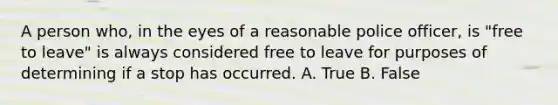 A person who, in the eyes of a reasonable police officer, is "free to leave" is always considered free to leave for purposes of determining if a stop has occurred. A. True B. False