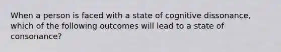 When a person is faced with a state of cognitive dissonance, which of the following outcomes will lead to a state of consonance?