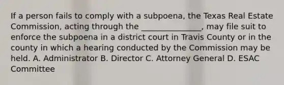 If a person fails to comply with a subpoena, the Texas Real Estate Commission, acting through the _______________, may file suit to enforce the subpoena in a district court in Travis County or in the county in which a hearing conducted by the Commission may be held. A. Administrator B. Director C. Attorney General D. ESAC Committee