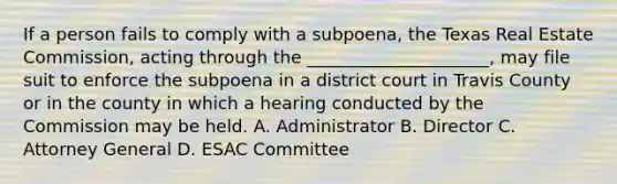 If a person fails to comply with a subpoena, the Texas Real Estate Commission, acting through the _____________________, may file suit to enforce the subpoena in a district court in Travis County or in the county in which a hearing conducted by the Commission may be held. A. Administrator B. Director C. Attorney General D. ESAC Committee