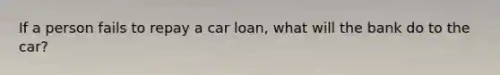 If a person fails to repay a car loan, what will the bank do to the car?