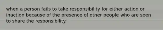 when a person fails to take responsibility for either action or inaction because of the presence of other people who are seen to share the responsibility.