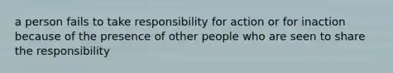 a person fails to take responsibility for action or for inaction because of the presence of other people who are seen to share the responsibility