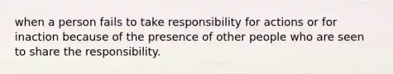 when a person fails to take responsibility for actions or for inaction because of the presence of other people who are seen to share the responsibility.