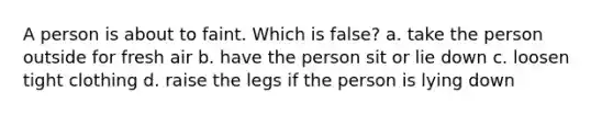 A person is about to faint. Which is false? a. take the person outside for fresh air b. have the person sit or lie down c. loosen tight clothing d. raise the legs if the person is lying down