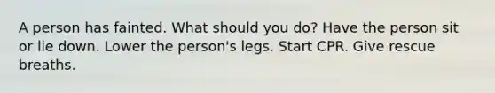 A person has fainted. What should you do? Have the person sit or lie down. Lower the person's legs. Start CPR. Give rescue breaths.