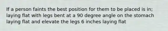 If a person faints the best position for them to be placed is in; laying flat with legs bent at a 90 degree angle on the stomach laying flat and elevate the legs 6 inches laying flat