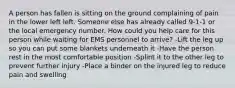 A person has fallen is sitting on the ground complaining of pain in the lower left left. Someone else has already called 9-1-1 or the local emergency number. How could you help care for this person while waiting for EMS personnel to arrive? -Lift the leg up so you can put some blankets underneath it -Have the person rest in the most comfortable position -Splint it to the other leg to prevent further injury -Place a binder on the injured leg to reduce pain and swelling