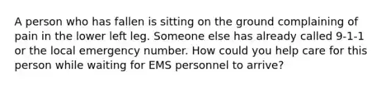 A person who has fallen is sitting on the ground complaining of pain in the lower left leg. Someone else has already called 9-1-1 or the local emergency number. How could you help care for this person while waiting for EMS personnel to arrive?