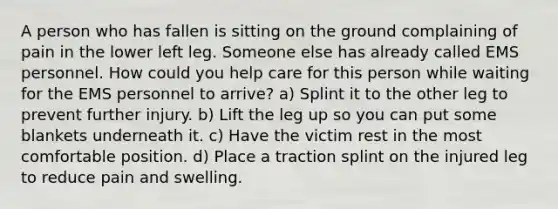 A person who has fallen is sitting on the ground complaining of pain in the lower left leg. Someone else has already called EMS personnel. How could you help care for this person while waiting for the EMS personnel to arrive? a) Splint it to the other leg to prevent further injury. b) Lift the leg up so you can put some blankets underneath it. c) Have the victim rest in the most comfortable position. d) Place a traction splint on the injured leg to reduce pain and swelling.