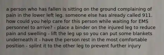 a person who has fallen is sitting on the ground complaining of pain in the lower left leg. someone else has already called 911. how could you help care for this person while waiting for EMS personnel to arrive? - place a binder on the injured leg to reduce pain and swelling - lift the leg up so you can put some blankets underneath it - have the person rest in the most comfortable position - splint it to the other leg to prevent further injury