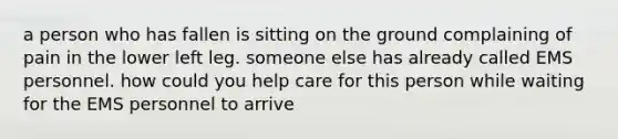 a person who has fallen is sitting on the ground complaining of pain in the lower left leg. someone else has already called EMS personnel. how could you help care for this person while waiting for the EMS personnel to arrive