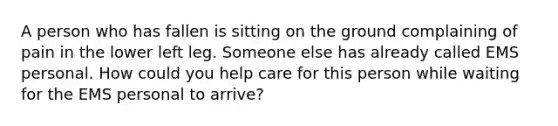 A person who has fallen is sitting on the ground complaining of pain in the lower left leg. Someone else has already called EMS personal. How could you help care for this person while waiting for the EMS personal to arrive?