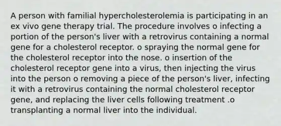 A person with familial hypercholesterolemia is participating in an ex vivo gene therapy trial. The procedure involves o infecting a portion of the person's liver with a retrovirus containing a normal gene for a cholesterol receptor. o spraying the normal gene for the cholesterol receptor into the nose. o insertion of the cholesterol receptor gene into a virus, then injecting the virus into the person o removing a piece of the person's liver, infecting it with a retrovirus containing the normal cholesterol receptor gene, and replacing the liver cells following treatment .o transplanting a normal liver into the individual.