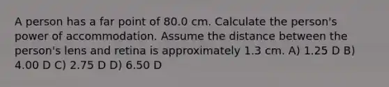 A person has a far point of 80.0 cm. Calculate the person's power of accommodation. Assume the distance between the person's lens and retina is approximately 1.3 cm. A) 1.25 D B) 4.00 D C) 2.75 D D) 6.50 D