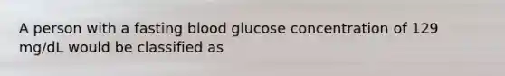 A person with a fasting blood glucose concentration of 129 mg/dL would be classified as