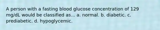 A person with a fasting blood glucose concentration of 129 mg/dL would be classified as... a. normal. b. diabetic. c. prediabetic. d. hypoglycemic.