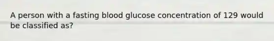 A person with a fasting blood glucose concentration of 129 would be classified as?