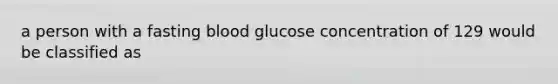 a person with a fasting blood glucose concentration of 129 would be classified as