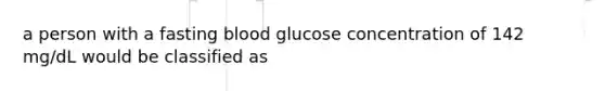 a person with a fasting blood glucose concentration of 142 mg/dL would be classified as