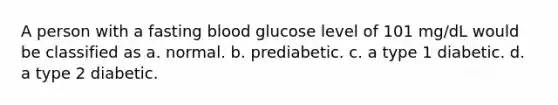 A person with a fasting blood glucose level of 101 mg/dL would be classified as a. normal. b. prediabetic. c. a type 1 diabetic. d. a type 2 diabetic.