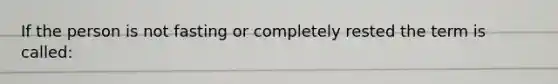 If the person is not fasting or completely rested the term is called: