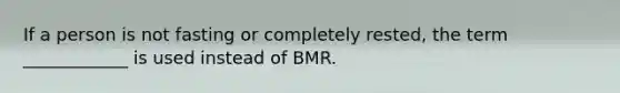 If a person is not fasting or completely rested, the term ____________ is used instead of BMR.