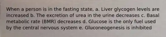 When a person is in the fasting state, a. Liver glycogen levels are increased b. The excretion of urea in the urine decreases c. Basal metabolic rate (BMR) decreases d. Glucose is the only fuel used by the central nervous system e. Gluconeogenesis is inhibited