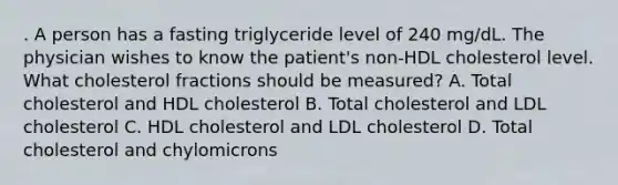 . A person has a fasting triglyceride level of 240 mg/dL. The physician wishes to know the patient's non-HDL cholesterol level. What cholesterol fractions should be measured? A. Total cholesterol and HDL cholesterol B. Total cholesterol and LDL cholesterol C. HDL cholesterol and LDL cholesterol D. Total cholesterol and chylomicrons