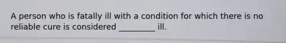 A person who is fatally ill with a condition for which there is no reliable cure is considered _________ ill.