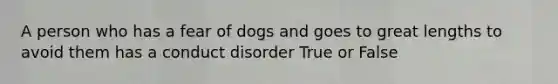 A person who has a fear of dogs and goes to great lengths to avoid them has a conduct disorder True or False