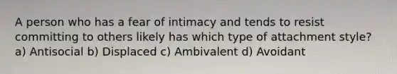 A person who has a fear of intimacy and tends to resist committing to others likely has which type of attachment style? a) Antisocial b) Displaced c) Ambivalent d) Avoidant