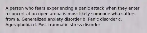 A person who fears experiencing a panic attack when they enter a concert at an open arena is most likely someone who suffers from a. Generalized anxiety disorder b. Panic disorder c. Agoraphobia d. Post traumatic stress disorder