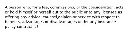 A person who, for a fee, commissions, or the consideration, acts or hold himself or herself out to the public or to any licensee as offering any advice, counsel,opinion or service with respect to benefits, advantages or disadvantages under any insurance policy contract is?