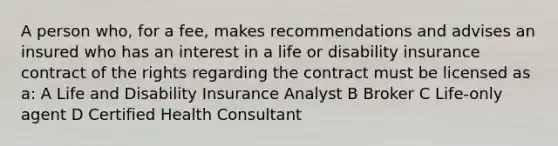 A person who, for a fee, makes recommendations and advises an insured who has an interest in a life or disability insurance contract of the rights regarding the contract must be licensed as a: A Life and Disability Insurance Analyst B Broker C Life-only agent D Certified Health Consultant