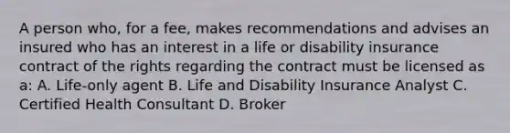 A person who, for a fee, makes recommendations and advises an insured who has an interest in a life or disability insurance contract of the rights regarding the contract must be licensed as a: A. Life-only agent B. Life and Disability Insurance Analyst C. Certified Health Consultant D. Broker