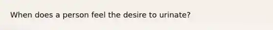 When does a person feel the desire to urinate?