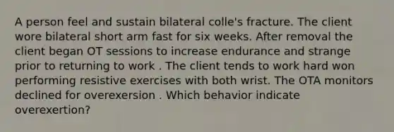 A person feel and sustain bilateral colle's fracture. The client wore bilateral short arm fast for six weeks. After removal the client began OT sessions to increase endurance and strange prior to returning to work . The client tends to work hard won performing resistive exercises with both wrist. The OTA monitors declined for overexersion . Which behavior indicate overexertion?