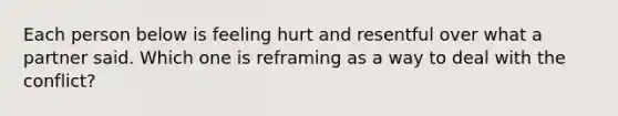 Each person below is feeling hurt and resentful over what a partner said. Which one is reframing as a way to deal with the conflict?