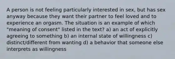 A person is not feeling particularly interested in sex, but has sex anyway because they want their partner to feel loved and to experience an orgasm. The situation is an example of which "meaning of consent" listed in the text? a) an act of explicitly agreeing to something b) an internal state of willingness c) distinct/different from wanting d) a behavior that someone else interprets as willingness