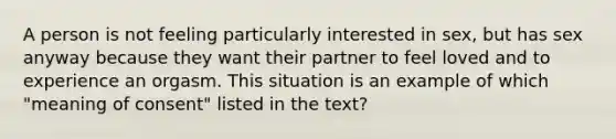 A person is not feeling particularly interested in sex, but has sex anyway because they want their partner to feel loved and to experience an orgasm. This situation is an example of which "meaning of consent" listed in the text?