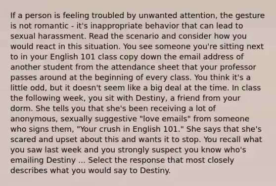 If a person is feeling troubled by unwanted attention, the gesture is not romantic - it's inappropriate behavior that can lead to sexual harassment. Read the scenario and consider how you would react in this situation. You see someone you're sitting next to in your English 101 class copy down the email address of another student from the attendance sheet that your professor passes around at the beginning of every class. You think it's a little odd, but it doesn't seem like a big deal at the time. In class the following week, you sit with Destiny, a friend from your dorm. She tells you that she's been receiving a lot of anonymous, sexually suggestive "love emails" from someone who signs them, "Your crush in English 101." She says that she's scared and upset about this and wants it to stop. You recall what you saw last week and you strongly suspect you know who's emailing Destiny ... Select the response that most closely describes what you would say to Destiny.