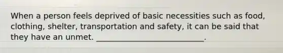 When a person feels deprived of basic necessities such as food, clothing, shelter, transportation and safety, it can be said that they have an unmet. ___________________________.