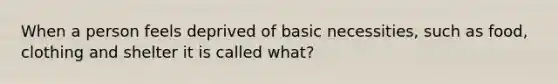 When a person feels deprived of basic necessities, such as food, clothing and shelter it is called what?