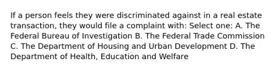 If a person feels they were discriminated against in a real estate transaction, they would file a complaint with: Select one: A. The Federal Bureau of Investigation B. The Federal Trade Commission C. The Department of Housing and Urban Development D. The Department of Health, Education and Welfare