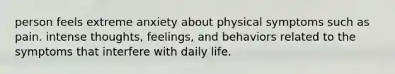 person feels extreme anxiety about physical symptoms such as pain. intense thoughts, feelings, and behaviors related to the symptoms that interfere with daily life.