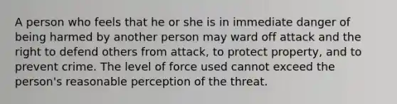 A person who feels that he or she is in immediate danger of being harmed by another person may ward off attack and the right to defend others from attack, to protect property, and to prevent crime. The level of force used cannot exceed the person's reasonable perception of the threat.