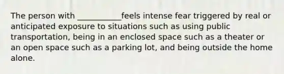 The person with ___________feels intense fear triggered by real or anticipated exposure to situations such as using public transportation, being in an enclosed space such as a theater or an open space such as a parking lot, and being outside the home alone.